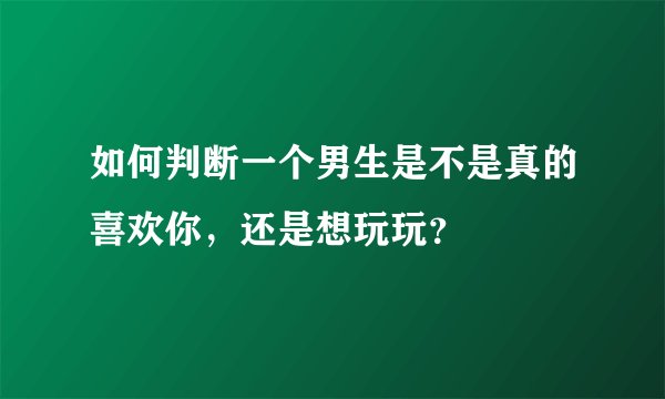 如何判断一个男生是不是真的喜欢你,还是想玩玩?