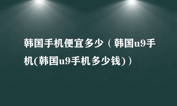 韩国手机便宜多少（韩国u9手机(韩国u9手机多少钱)）