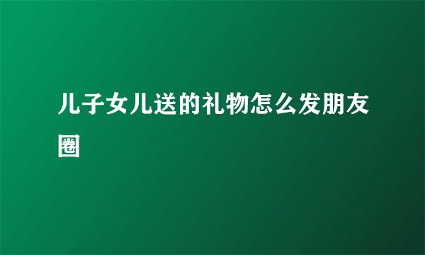 儿子女儿送的礼物怎么发朋友圈