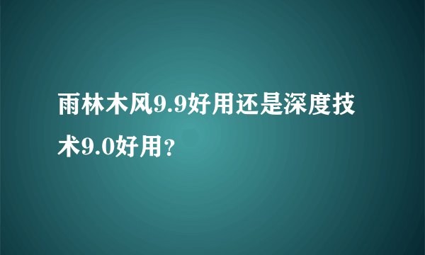 雨林木风9.9好用还是深度技术9.0好用？
