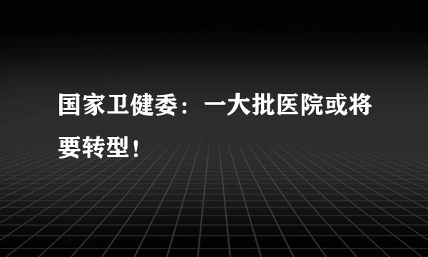 国家卫健委：一大批医院或将要转型！