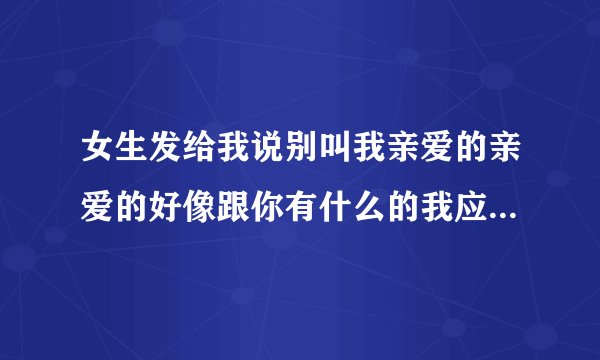 女生发给我说别叫我亲爱的亲爱的好像跟你有什么的我应该怎样回复她呢？
