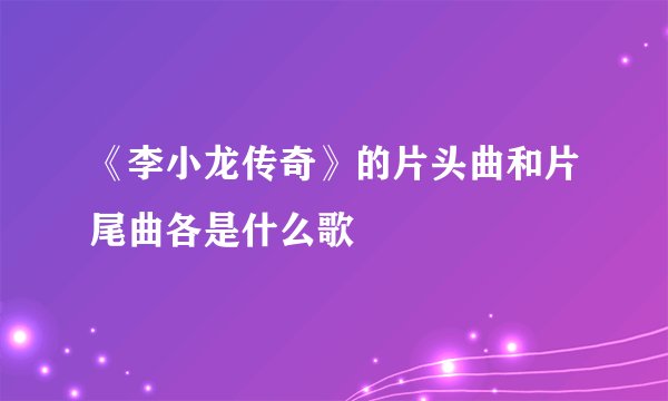 《李小龙传奇》的片头曲和片尾曲各是什么歌