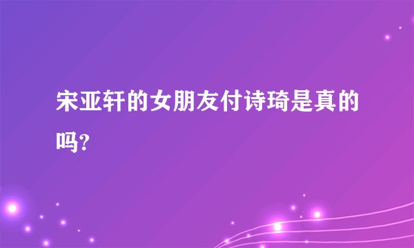 宋亚轩的女朋友付诗琦是真的吗?