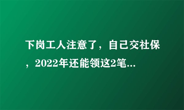 下岗工人注意了,自己交社保,2022年还能领这2笔钱,还要注意这些问题