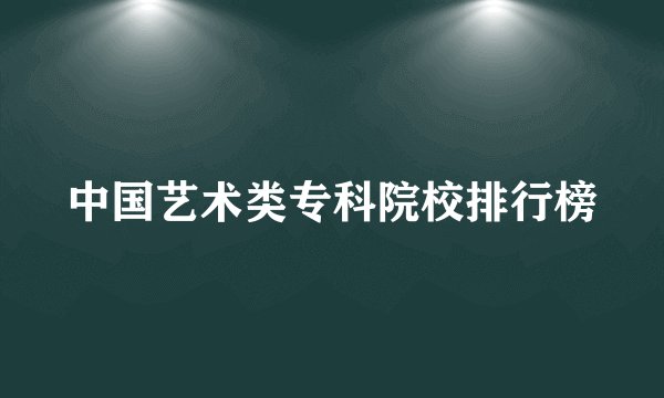 中国艺术类专科院校排行榜