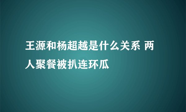 王源和杨超越是什么关系 两人聚餐被扒连环瓜