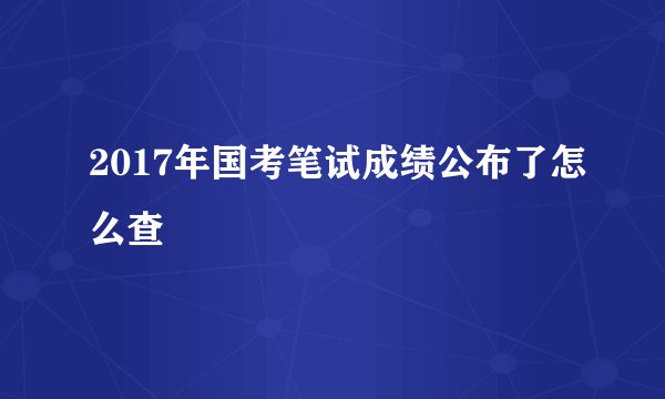 2017年国考笔试成绩公布了怎么查