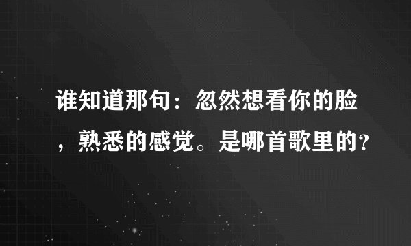 谁知道那句：忽然想看你的脸，熟悉的感觉。是哪首歌里的？