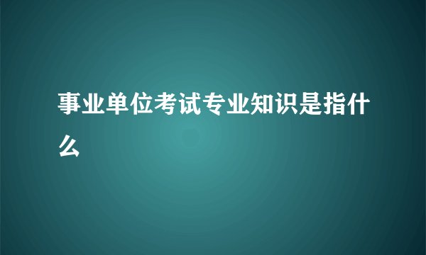 事业单位考试专业知识是指什么