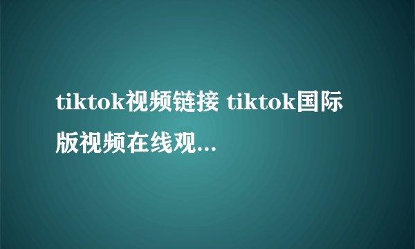 tiktok视频链接 tiktok国际版视频在线观看链接入口