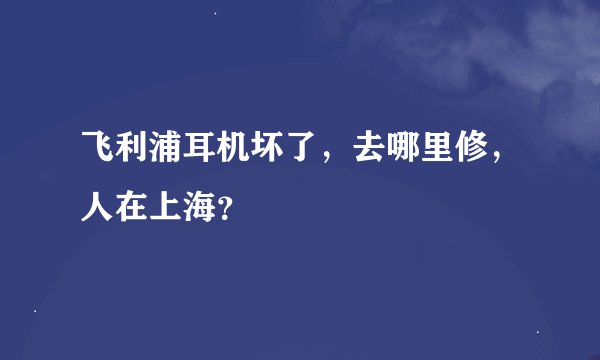 飞利浦耳机坏了，去哪里修，人在上海？