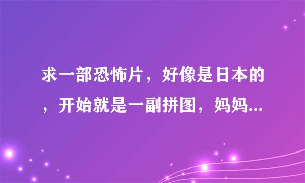 求一部恐怖片，好像是日本的，开始就是一副拼图，妈妈的头那里少了一块，家里的大人和孩子是被吓死的