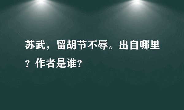 苏武，留胡节不辱。出自哪里？作者是谁？