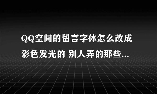 QQ空间的留言字体怎么改成彩色发光的 别人弄的那些代码什么的 我都看不懂耶。