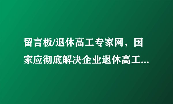 留言板/退休高工专家网，国家应彻底解决企业退休高工养老金偏低的问题，企业退休高工强烈要求与事业单