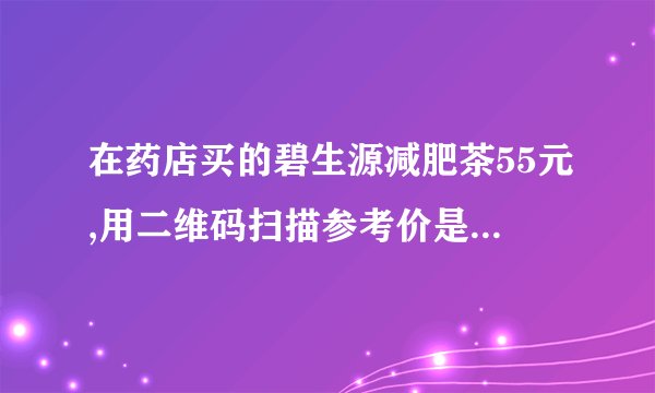 在药店买的碧生源减肥茶55元,用二维码扫描参考价是99元，但在淘宝一查却要85元,我怀疑我买的是