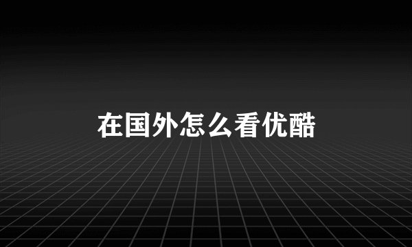 在国外怎么看优酷