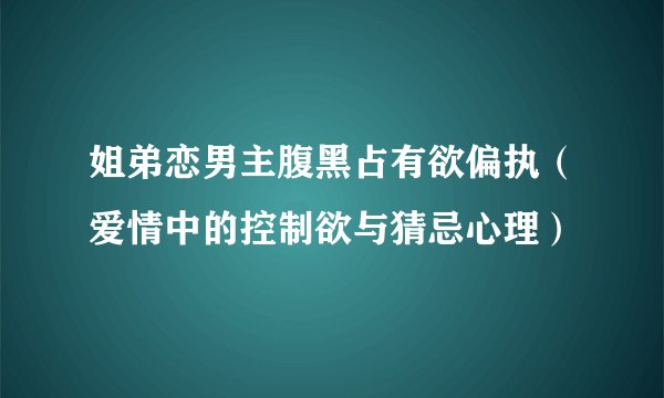 姐弟恋男主腹黑占有欲偏执（爱情中的控制欲与猜忌心理）