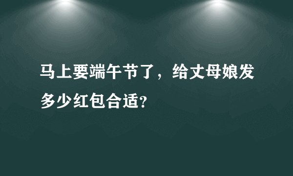 马上要端午节了，给丈母娘发多少红包合适？
