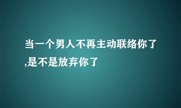 当一个男人不再主动联络你了,是不是放弃你了