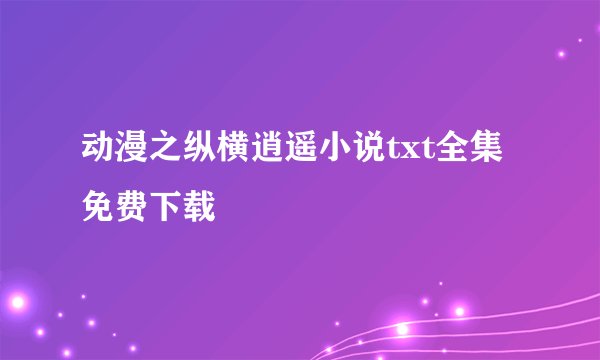 动漫之纵横逍遥小说txt全集免费下载