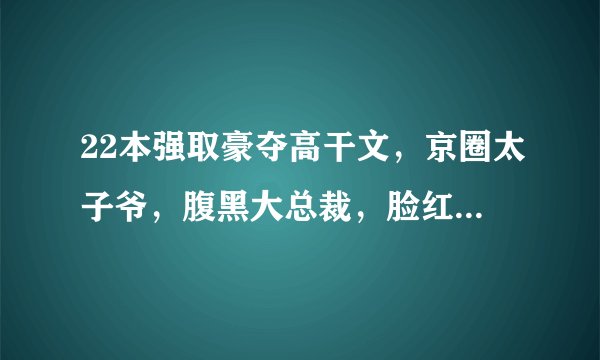 22本强取豪夺高干文，京圈太子爷，腹黑大总裁，脸红心跳很上头！