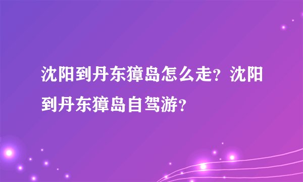 沈阳到丹东獐岛怎么走？沈阳到丹东獐岛自驾游？