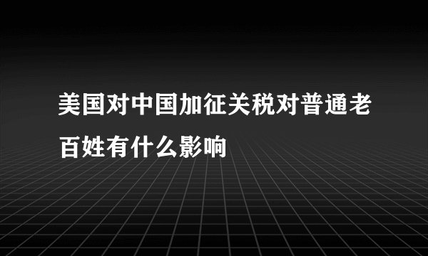 美国对中国加征关税对普通老百姓有什么影响