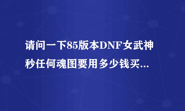 请问一下85版本DNF女武神秒任何魂图要用多少钱买装备外加天空谢谢大神帮忙