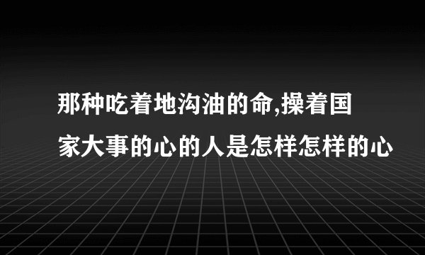 那种吃着地沟油的命,操着国家大事的心的人是怎样怎样的心