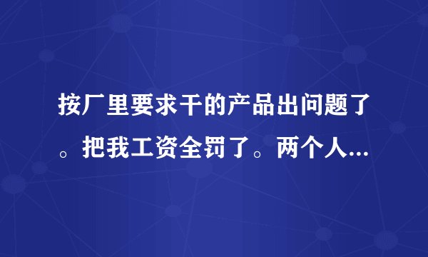 按厂里要求干的产品出问题了。把我工资全罚了。两个人干的只罚我一个人的。应不应该要。