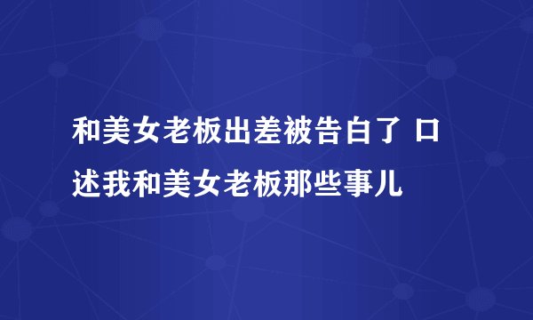 和美女老板出差被告白了 口述我和美女老板那些事儿