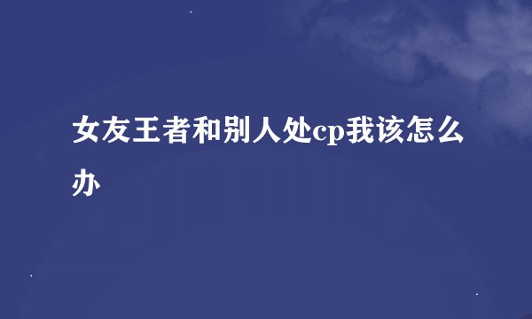 女友王者和别人处cp我该怎么办