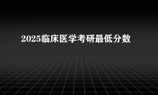 2025临床医学考研最低分数
