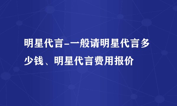 明星代言-一般请明星代言多少钱、明星代言费用报价