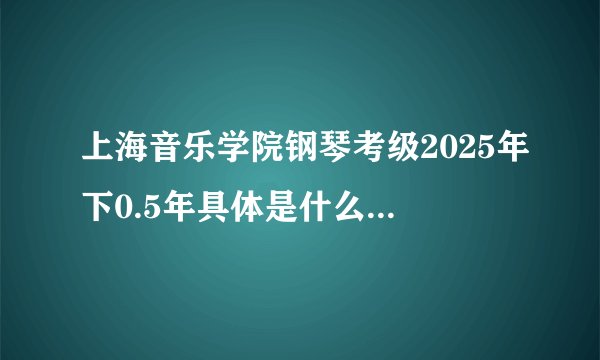 上海音乐学院钢琴考级2025年下0.5年具体是什么时候报名还是考新版本还是二六