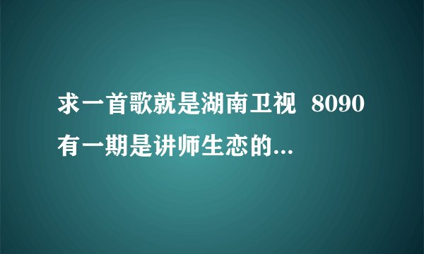 求一首歌就是湖南卫视  8090有一期是讲师生恋的  那个老师的手机铃声 就是那个男孩为她唱的那首