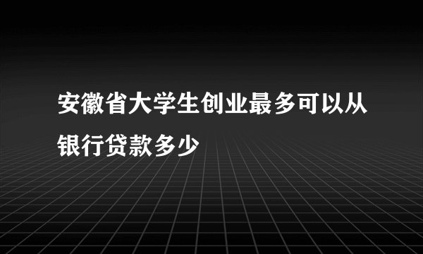 安徽省大学生创业最多可以从银行贷款多少