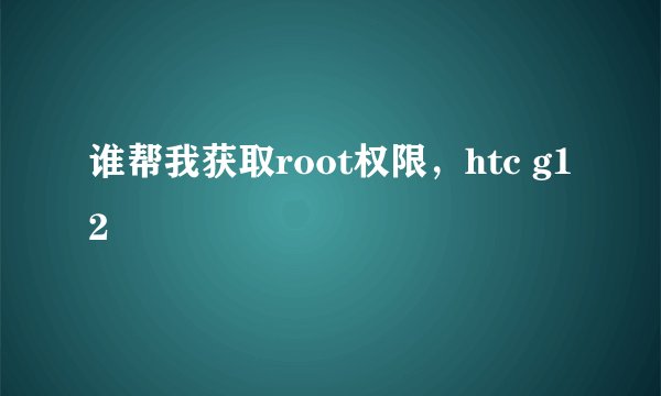 谁帮我获取root权限，htc g12