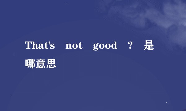 That's not good ? 是哪意思