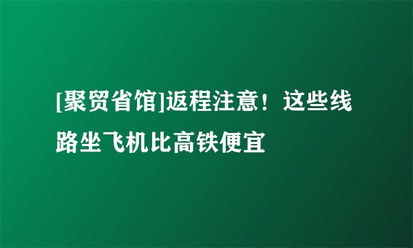 [聚贸省馆]返程注意！这些线路坐飞机比高铁便宜