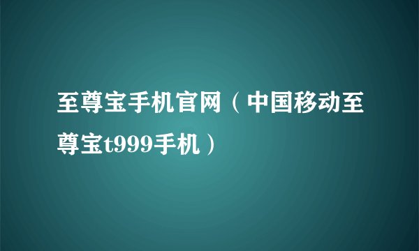 至尊宝手机官网（中国移动至尊宝t999手机）