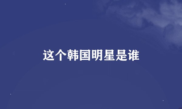 这个韩国明星是谁