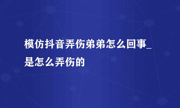 模仿抖音弄伤弟弟怎么回事_是怎么弄伤的