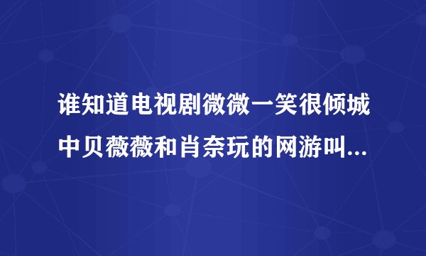 谁知道电视剧微微一笑很倾城中贝薇薇和肖奈玩的网游叫什么名字啊