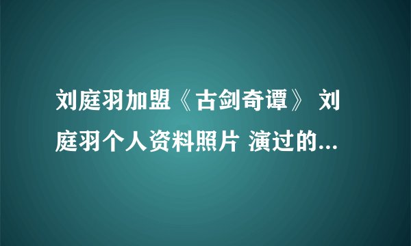 刘庭羽加盟《古剑奇谭》 刘庭羽个人资料照片 演过的电视剧曝光