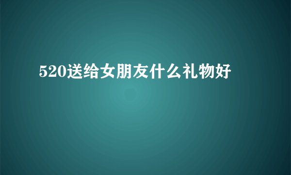 520送给女朋友什么礼物好