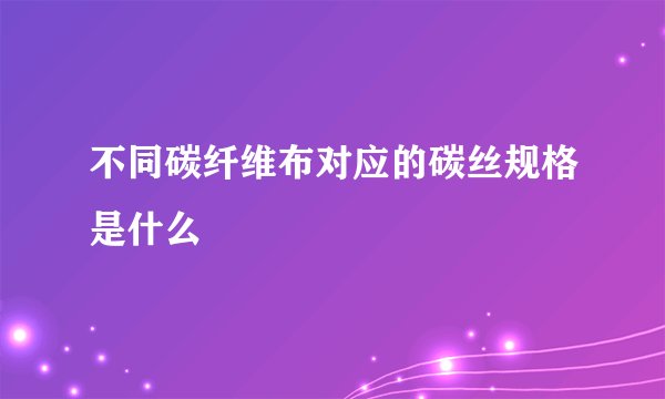 不同碳纤维布对应的碳丝规格是什么