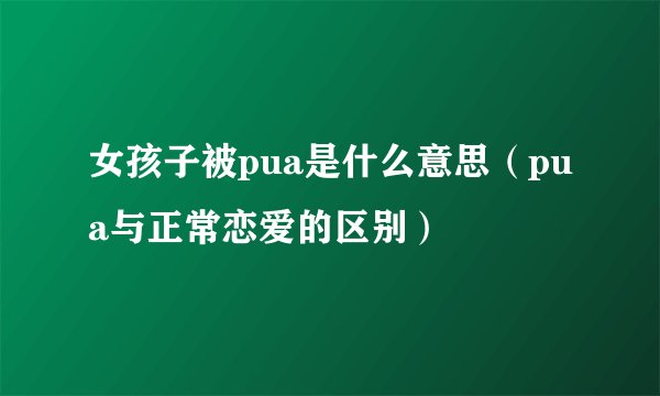 女孩子被pua是什么意思（pua与正常恋爱的区别）